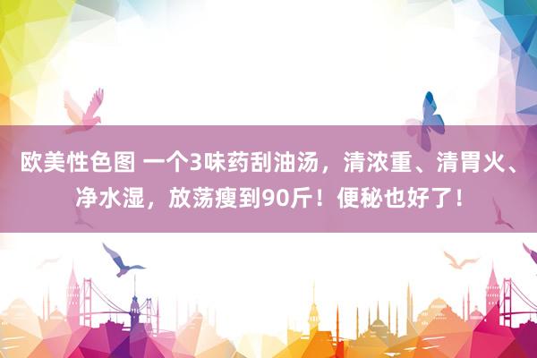 欧美性色图 一个3味药刮油汤，清浓重、清胃火、净水湿，放荡瘦到90斤！便秘也好了！