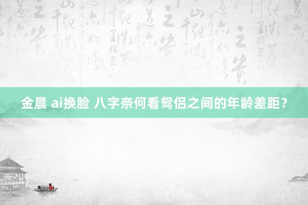 金晨 ai换脸 八字奈何看鸳侣之间的年龄差距？