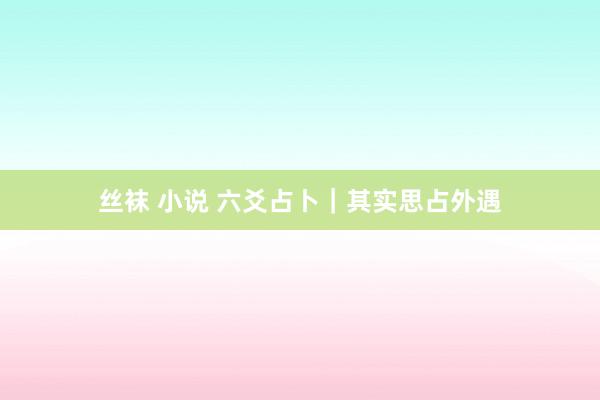 丝袜 小说 六爻占卜｜其实思占外遇