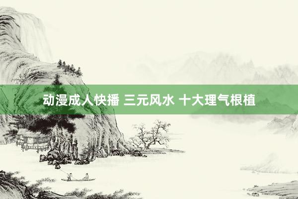 动漫成人快播 三元风水 十大理气根植