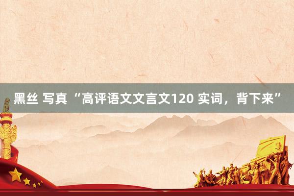 黑丝 写真 “高评语文文言文120 实词，背下来”