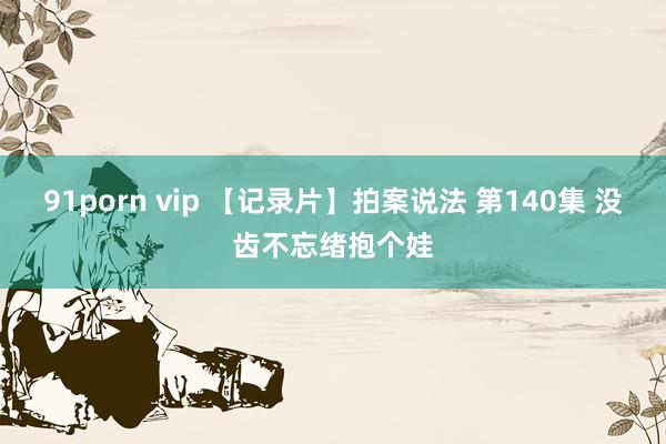 91porn vip 【记录片】拍案说法 第140集 没齿不忘绪抱个娃