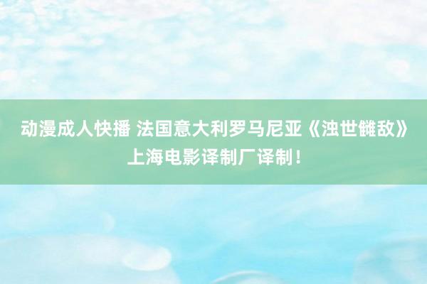 动漫成人快播 法国意大利罗马尼亚《浊世雠敌》上海电影译制厂译制！